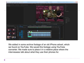We added in some archive footage of an old iPhone advert, which
we found on YouTube. We saved this footage using YouTube
converter. We made sure to place it in a relative place where the
interviewees talk about what they use their phones for.
 