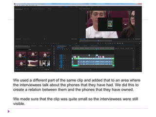 We used a different part of the same clip and added that to an area where
the interviewees talk about the phones that they have had. We did this to
create a relation between them and the phones that they have owned.
We made sure that the clip was quite small so the interviewees were still
visible.
 