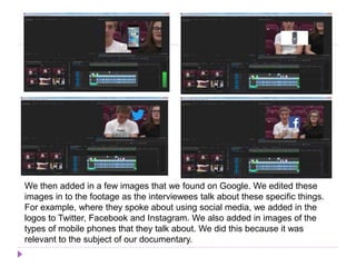 We then added in a few images that we found on Google. We edited these
images in to the footage as the interviewees talk about these specific things.
For example, where they spoke about using social media, we added in the
logos to Twitter, Facebook and Instagram. We also added in images of the
types of mobile phones that they talk about. We did this because it was
relevant to the subject of our documentary.
 