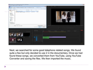 Next, we searched for some good telephone related songs. We found
quite a few but only decided to use 2 in the documentary. Once we had
found these songs, we converted them from YouTube, using YouTube
Converter and saving the files. We then imported the music.
 