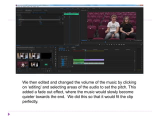 We then edited and changed the volume of the music by clicking
on ‘editing’ and selecting areas of the audio to set the pitch. This
added a fade out effect, where the music would slowly become
quieter towards the end. We did this so that it would fit the clip
perfectly.
 