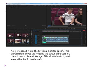 Next, we added in our title by using the titles option. This
allowed us to chose the font and the colour of the text and
place it over a piece of footage. This allowed us to try and
keep within the 2 minute mark.
 