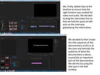 We, firstly, added clips to the
timeline to ensure that the
right timeline was created for
video and audio. We decided
to drag the interviews first so
that we had the space to edit
and cut the interview
gatewaying the information.
We decided to then create
the title sequence of the
documentary as this is at
the start and reminds the
audience of what the
documentary is about,
essentially an important
part of the documentary.
We did this by using the
title tool in the Edit
window.
 