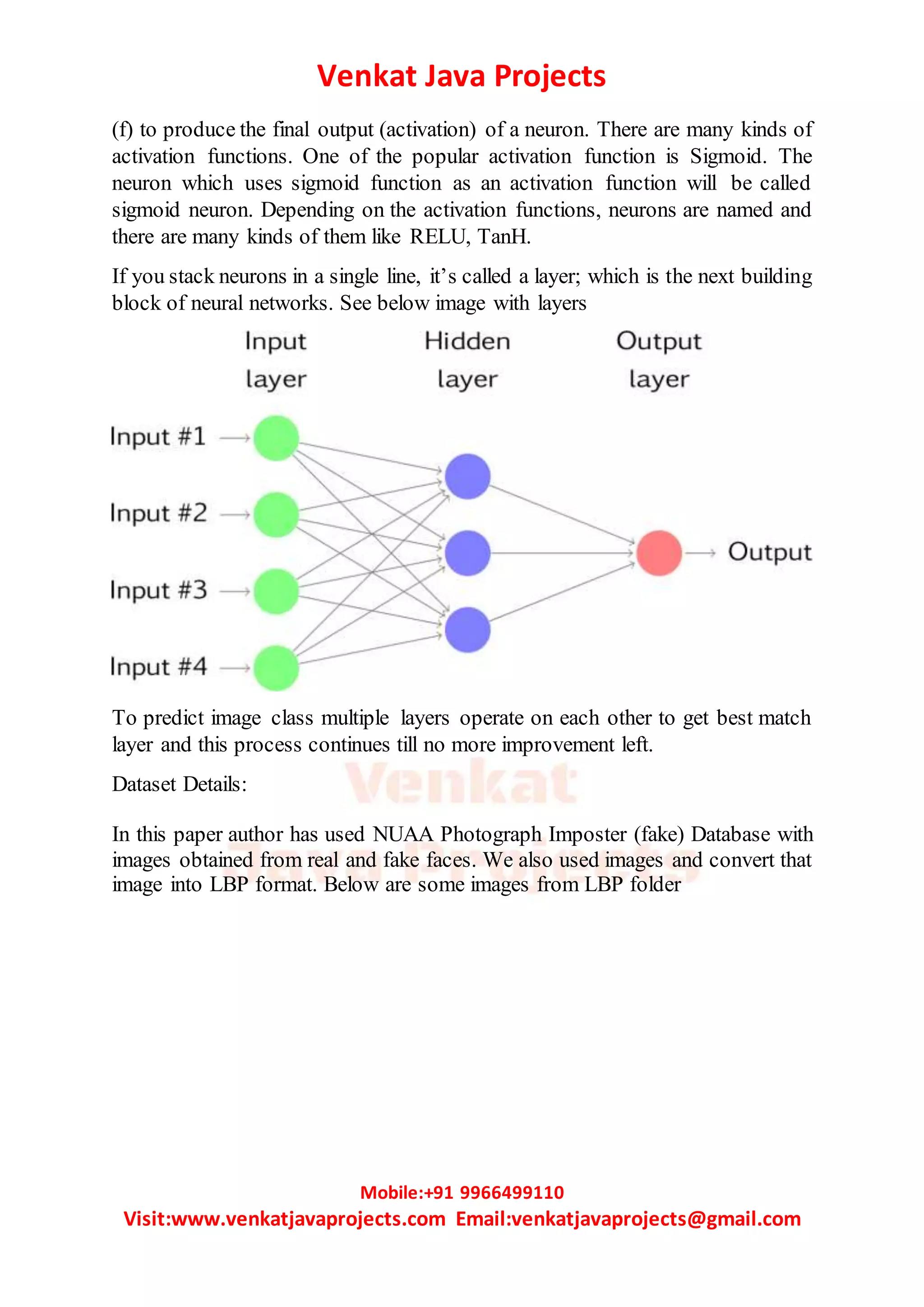 Venkat Java Projects
Mobile:+91 9966499110
Visit:www.venkatjavaprojects.com Email:venkatjavaprojects@gmail.com
(f) to produce the final output (activation) of a neuron. There are many kinds of
activation functions. One of the popular activation function is Sigmoid. The
neuron which uses sigmoid function as an activation function will be called
sigmoid neuron. Depending on the activation functions, neurons are named and
there are many kinds of them like RELU, TanH.
If you stack neurons in a single line, it’s called a layer; which is the next building
block of neural networks. See below image with layers
To predict image class multiple layers operate on each other to get best match
layer and this process continues till no more improvement left.
Dataset Details:
In this paper author has used NUAA Photograph Imposter (fake) Database with
images obtained from real and fake faces. We also used images and convert that
image into LBP format. Below are some images from LBP folder
 