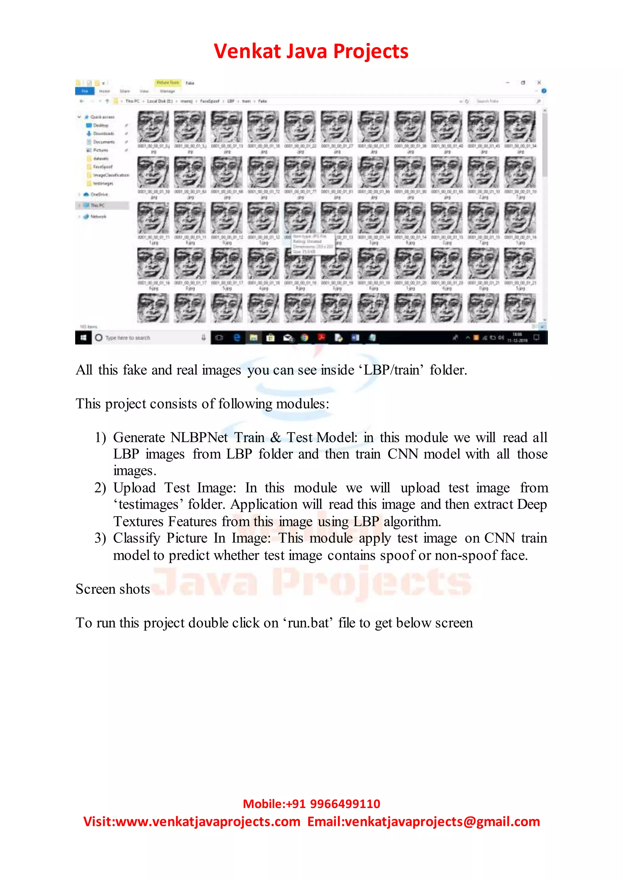 Venkat Java Projects
Mobile:+91 9966499110
Visit:www.venkatjavaprojects.com Email:venkatjavaprojects@gmail.com
All this fake and real images you can see inside ‘LBP/train’ folder.
This project consists of following modules:
1) Generate NLBPNet Train & Test Model: in this module we will read all
LBP images from LBP folder and then train CNN model with all those
images.
2) Upload Test Image: In this module we will upload test image from
‘testimages’ folder. Application will read this image and then extract Deep
Textures Features from this image using LBP algorithm.
3) Classify Picture In Image: This module apply test image on CNN train
model to predict whether test image contains spoof or non-spoof face.
Screen shots
To run this project double click on ‘run.bat’ file to get below screen
 