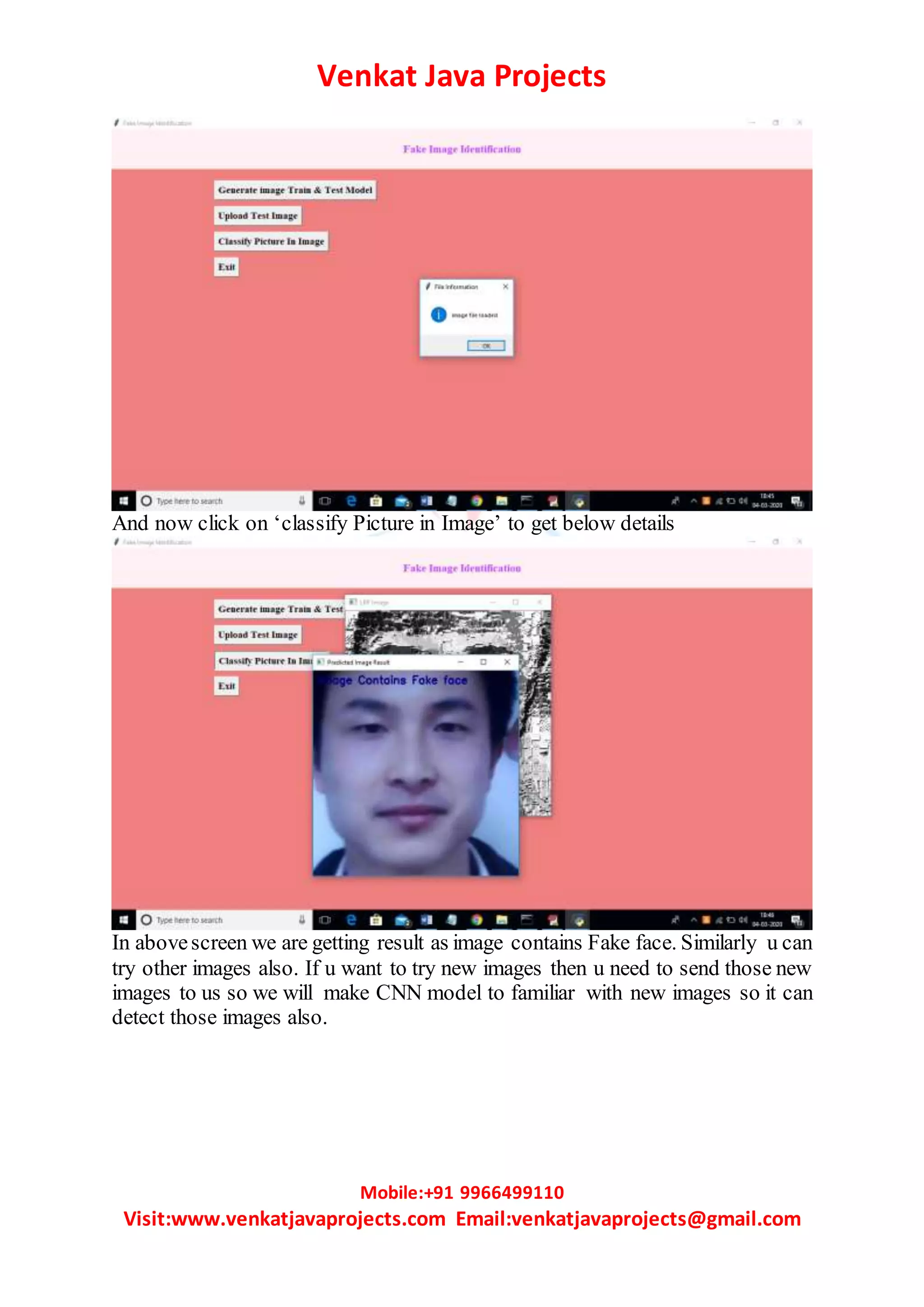 Venkat Java Projects
Mobile:+91 9966499110
Visit:www.venkatjavaprojects.com Email:venkatjavaprojects@gmail.com
And now click on ‘classify Picture in Image’ to get below details
In abovescreen we are getting result as image contains Fake face. Similarly u can
try other images also. If u want to try new images then u need to send those new
images to us so we will make CNN model to familiar with new images so it can
detect those images also.
 