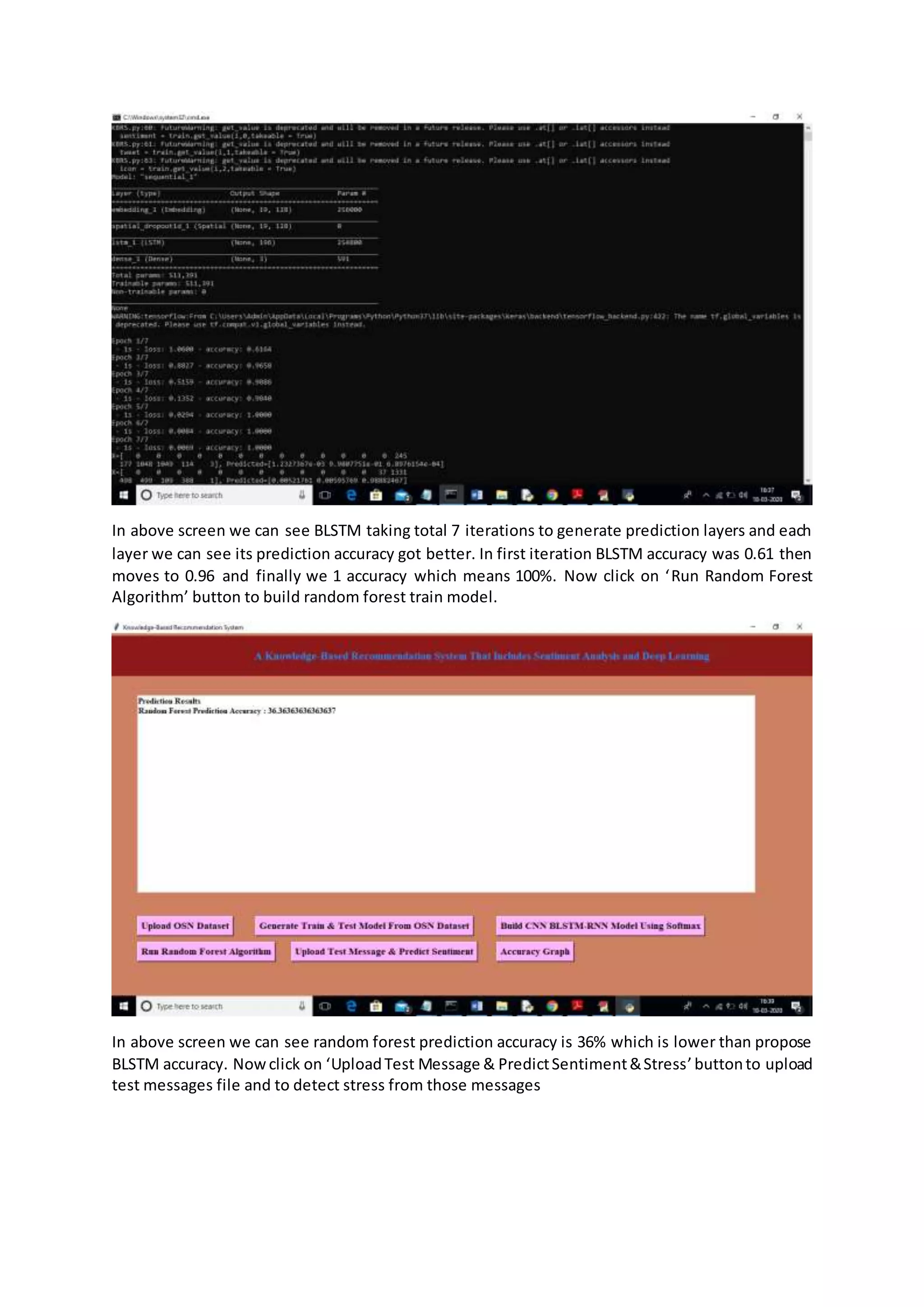 In above screen we can see BLSTM taking total 7 iterations to generate prediction layers and each
layer we can see its prediction accuracy got better. In first iteration BLSTM accuracy was 0.61 then
moves to 0.96 and finally we 1 accuracy which means 100%. Now click on ‘Run Random Forest
Algorithm’ button to build random forest train model.
In above screen we can see random forest prediction accuracy is 36% which is lower than propose
BLSTM accuracy. Nowclick on ‘UploadTest Message & PredictSentiment&Stress’buttonto upload
test messages file and to detect stress from those messages
 