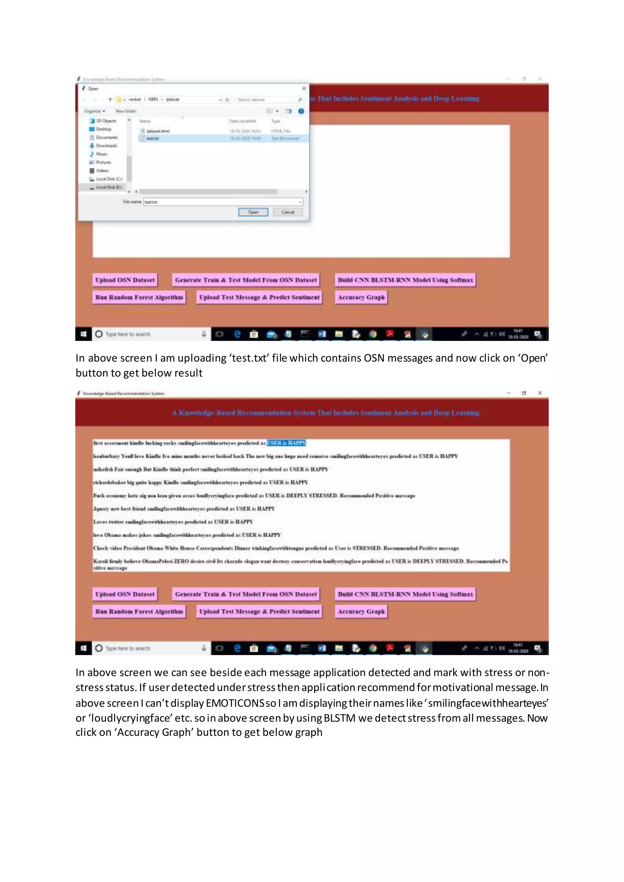 In above screen I am uploading ‘test.txt’ file which contains OSN messages and now click on ‘Open’
button to get below result
In above screen we can see beside each message application detected and mark with stress or non-
stressstatus.If userdetectedunderstressthenapplicationrecommendformotivational message.In
above screenIcan’tdisplayEMOTICONSsoIamdisplayingtheirnameslike‘smilingfacewithhearteyes’
or ‘loudlycryingface’etc.soinabove screenbyusingBLSTM we detectstressfromall messages.Now
click on ‘Accuracy Graph’ button to get below graph
 