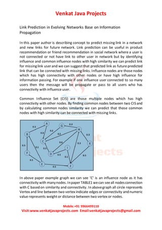 Venkat Java Projects
Mobile:+91 9966499110
Visit:www.venkatjavaprojects.com Email:venkatjavaprojects@gmail.com
Link Prediction in Evolving Networks Base on Information
Propagation
In this paper author is describing concept to predict missing link in a network
and new links for future network. Link prediction can be useful in product
recommendation or friend recommendation in social network where a user is
not connected or not have link to other user in network but by identifying
influence and common influence nodes with high similarity we can predict link
for missing link user and we can suggest that predicted link as future predicted
link that can be connected with missing links. Influence nodes are those nodes
which has high connectivity with other nodes or have high influence for
information passing. For example if one influence user connected to so many
users then the message will be propagate or pass to all users who has
connectivity with influence user.
Common Influence Set (CIS) are those multiple nodes which has high
connectivity with other nodes. By finding common nodes between two CIS and
by calculating common nodes similarity we can predict that those common
nodes with high similarity can be connected with missing links.
In above paper example graph we can see ‘C’ is an influence node as it has
connectivity with manynodes. Inpaper TABLE1 wecan seeall nodesconnection
with C based on similarity and connectivity. In abovegraph all circle represents
Vertex and line between two vertex indicate edges or connectivity and numeric
value represents weight or distance between two vertex or nodes.
 