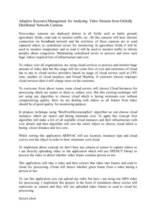 Adaptive ResourceManagement for Analyzing Video Streams from Globally
Distributed Network Cameras
Now-a-days cameras are deployed almost in all fields such as battle ground,
agriculture fields, road side to monitor traffic etc. All this cameras will have internet
connection via broadband network and the activities of these cameras are to send
captured videos to centralized server for monitoring. In agriculture fields it will be
used to monitor temperature and in road it will be used to monitor traffic to inform
peoples about congestion. Maintaining centralized server to process and store such
huge videos required lots of infrastructure and cost.
To reduce cost all organizations are using cloud services to process and monitor huge
amount of video data but this usage will not come free of cost and customers of cloud
has to pay to cloud service providers based on usage of cloud servers such as CPU
time, number of cloud instances and Virtual Machine. If customer choose improper
cloud services then it will charge more on the customer.
To overcome from above issues some cloud servers will choose Cloud Instances for
processing which are nearer to them to reduce cost. But this existing technique will
not using any algorithm to choose cloud which is having minimum cost without
compromising quality. Here we are dealing with videos so all frames from video
should be of good quality for monitoring purpose.
In propose technique using ‘BestFirstDecreasingSort’ algorithm we can choose cloud
instances which are nearer and having minimum cost. To apply this concept first
algorithm will make a list of all available cloud instances and their infrastructure with
cost details and then algorithm will sort the entire object to choose cloud which is
having closer distance and less cost.
While sorting this application ARMVAC will use location, instances type and cloud
cost to sort the object in order to have minimum cost cloud.
To implement above concept we don’t have any camera or sensor to capture videos so
i am directly uploading video to the application which will use OPENCV library to
process the video to detect whether video frame contains person or not.
This application will take a video and then convert that video into frames and send to
cloud for processing. Cloud will detect whether given frame from a video having a
person or not.
To run this application you can upload any video but here i am using one MP4 video
for processing. I implement this project in the form of simulation where circles will
represents as camera and they will use uploaded video frames to send to cloud for
processing.
Screen shots
 