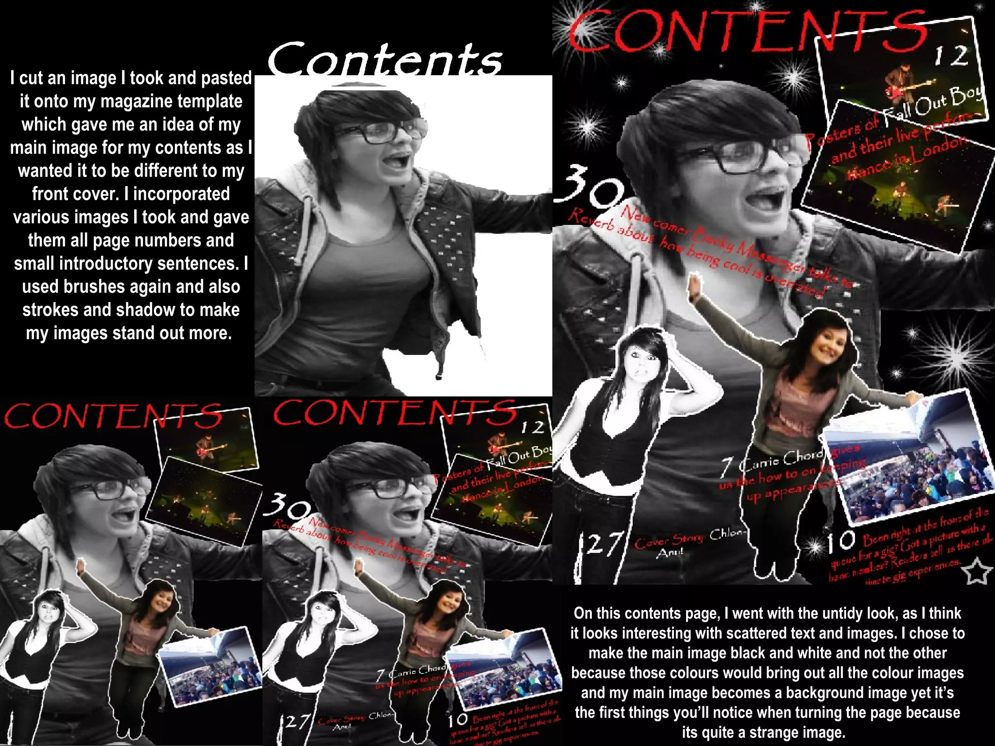 Contents On this contents page, I went with the untidy look, as I think it looks interesting with scattered text and images. I chose to make the main image black and white and not the other because those colours would bring out all the colour images and my main image becomes a background image yet it’s the first things you’ll notice when turning the page because its quite a strange image.   I cut an image I took and pasted it onto my magazine template which gave me an idea of my main image for my contents as I wanted it to be different to my front cover. I incorporated various images I took and gave them all page numbers and small introductory sentences. I used brushes again and also strokes and shadow to make my images stand out more.  