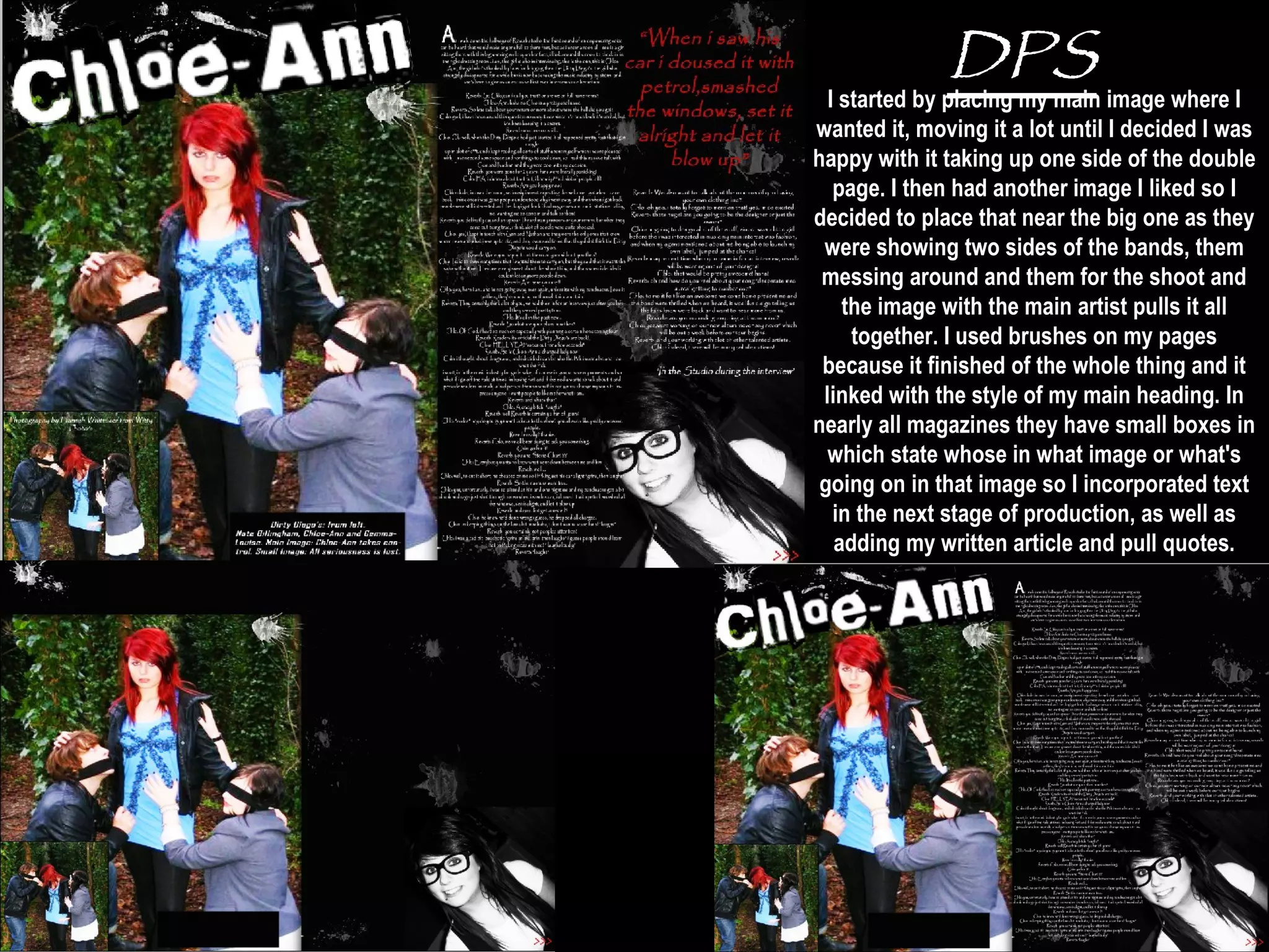 DPS I started by placing my main image where I wanted it, moving it a lot until I decided I was happy with it taking up one side of the double page. I then had another image I liked so I decided to place that near the big one as they were showing two sides of the bands, them messing around and them for the shoot and the image with the main artist pulls it all together. I used brushes on my pages because it finished of the whole thing and it linked with the style of my main heading. In nearly all magazines they have small boxes in which state whose in what image or what's going on in that image so I incorporated text in the next stage of production, as well as adding my written article and pull quotes. I used the colours of black and white as it goes with the colours I have within my main image and it keeps with a constant house style.. 