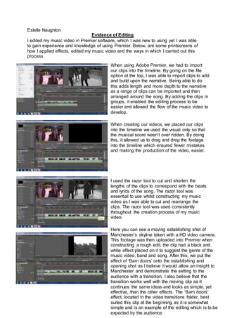 Estelle Naughton
Evidence of Editing
I edited my music video in Premier software, which I was new to using yet I was able
to gain experience and knowledge of using Premier. Below, are some printscreens of
how I applied effects, edited my music video and the ways in which I carried out this
process.
When using Adobe Premier, we had to import
our clips into the timeline. By going on the file
option at the top, I was able to import clips to add
and build upon the narrative. Being able to do
this adds length and more depth to the narrative
as a range of clips can be imported and then
arranged around the song. By adding the clips in
groups, it enabled the editing process to be
easier and allowed the flow of the music video to
develop.
When creating our videos, we placed our clips
into the timeline we used the visual only so that
the musical score wasn’t over ridden. By doing
this, it allowed us to drag and drop the footage
into the timeline which ensured fewer mistakes
and making the production of the video, easier.
I used the razor tool to cut and shorten the
lengths of the clips to correspond with the beats
and lyrics of the song. The razor tool was
essential to use whilst constructing my music
video as I was able to cut and rearrange the
clips. The razor tool was used consistently
throughout the creation process of my music
video.
Here you can see a moving establishing shot of
Manchester’s skyline taken with a HD video camera.
This footage was then uploaded into Premier when
constructing a rough edit, the clip had a black and
white effect placed on it to suggest the genre of the
music video, band and song. After this, we put the
effect of ‘Barn doors’ onto the establishing and
opening shot as I believe it would allow an insight to
Manchester and demonstrate the setting to the
audience with a transition. I also believe that the
transition works well with the moving clip as it
continues the same ideas and looks as simple, yet
effective, than the other effects. The ‘Barn doors’
effect, located in the video transitions folder, best
suited this clip at the beginning as it is somewhat
simple and is an example of the editing which is to be
expected by the audience.
 