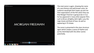 This next scene is again, showing the name
of a very famous and well known actor. An
audience would get their hopes up and rise
their expectations of the film when they see
that Morgan freeman is going to be in it as
he has appeared in many other popular films
such as Bruce almighty, dark night, Lucy, the
Lego movie and feast of love. As well as
appearing in TV shows.
The scene is presented in the clear structure
again which creates a sense of rhythm and
purity interlinked with the other scenes
potentially.
 