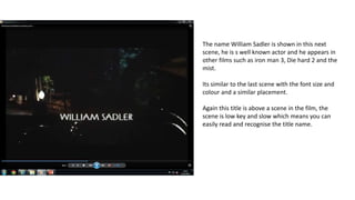 The name William Sadler is shown in this next
scene, he is s well known actor and he appears in
other films such as iron man 3, Die hard 2 and the
mist.
Its similar to the last scene with the font size and
colour and a similar placement.
Again this title is above a scene in the film, the
scene is low key and slow which means you can
easily read and recognise the title name.
 
