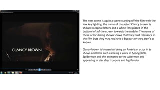 The next scene is again a scene starting off the film with the
low key lighting, the name of the actor ‘Clancy brown’ is
shown in capital letters and a white font placed in the
bottom left of the screen towards the middle. The name of
these actors being shown shows that they hold relevance in
the film butt they may not have a big part or they aren’t as
known.
Clancy brown is known for being an American actor in tv
shows and films such as being a voice in SpongeBob,
Spiderman and the animated series superman and
appearing in star ship troopers and highlander.
 