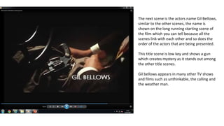 The next scene is the actors name Gil Bellows,
similar to the other scenes, the name is
shown on the long running starting scene of
the film which you can tell because all the
scenes link with each other and so does the
order of the actors that are being presented.
This title scene is low key and shows a gun
which creates mystery as it stands out among
the other title scenes.
Gil bellows appears in many other TV shows
and films such as unthinkable, the calling and
the weather man.
 