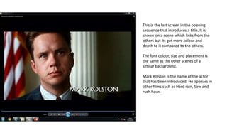 This is the last screen in the opening
sequence that introduces a title. It is
shown on a scene which links from the
others but its got more colour and
depth to it compared to the others.
The font colour, size and placement is
the same as the other scenes of a
similar background.
Mark Rolston is the name of the actor
that has been introduced. He appears in
other films such as Hard rain, Saw and
rush hour.
 