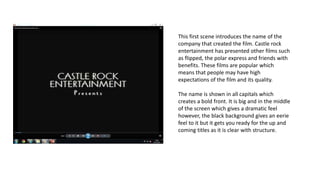 This first scene introduces the name of the
company that created the film. Castle rock
entertainment has presented other films such
as flipped, the polar express and friends with
benefits. These films are popular which
means that people may have high
expectations of the film and its quality.
The name is shown in all capitals which
creates a bold front. It is big and in the middle
of the screen which gives a dramatic feel
however, the black background gives an eerie
feel to it but it gets you ready for the up and
coming titles as it is clear with structure.
 