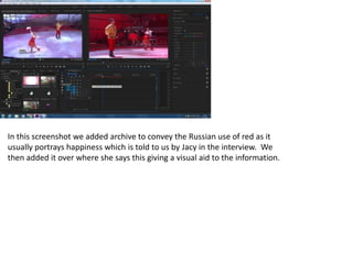 In this screenshot we added archive to convey the Russian use of red as it
usually portrays happiness which is told to us by Jacy in the interview. We
then added it over where she says this giving a visual aid to the information.
 