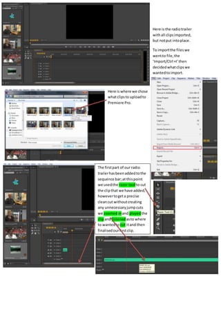 Here is the radiotrailer
withall clipsimported,
but notput intoplace.
To importthe fileswe
wentto file,the
‘Import/Ctrl +I’then
decidedwhatclipswe
wantedtoimport.
Here is where we chose
whatclipsto uploadto
Premiere Pro.
The firstpart of our radio
trailerhasbeenaddedtothe
sequence bar;at thispoint
we usedthe razor tool to cut
the clipthat we have added,
howevertogeta precise
cleancut withoutcreating
any unnecessaryjumpcuts
we zoomed inand playedthe
clipand listenedasto where
to wantedtocut itand then
finalisedourfirstclip.
 