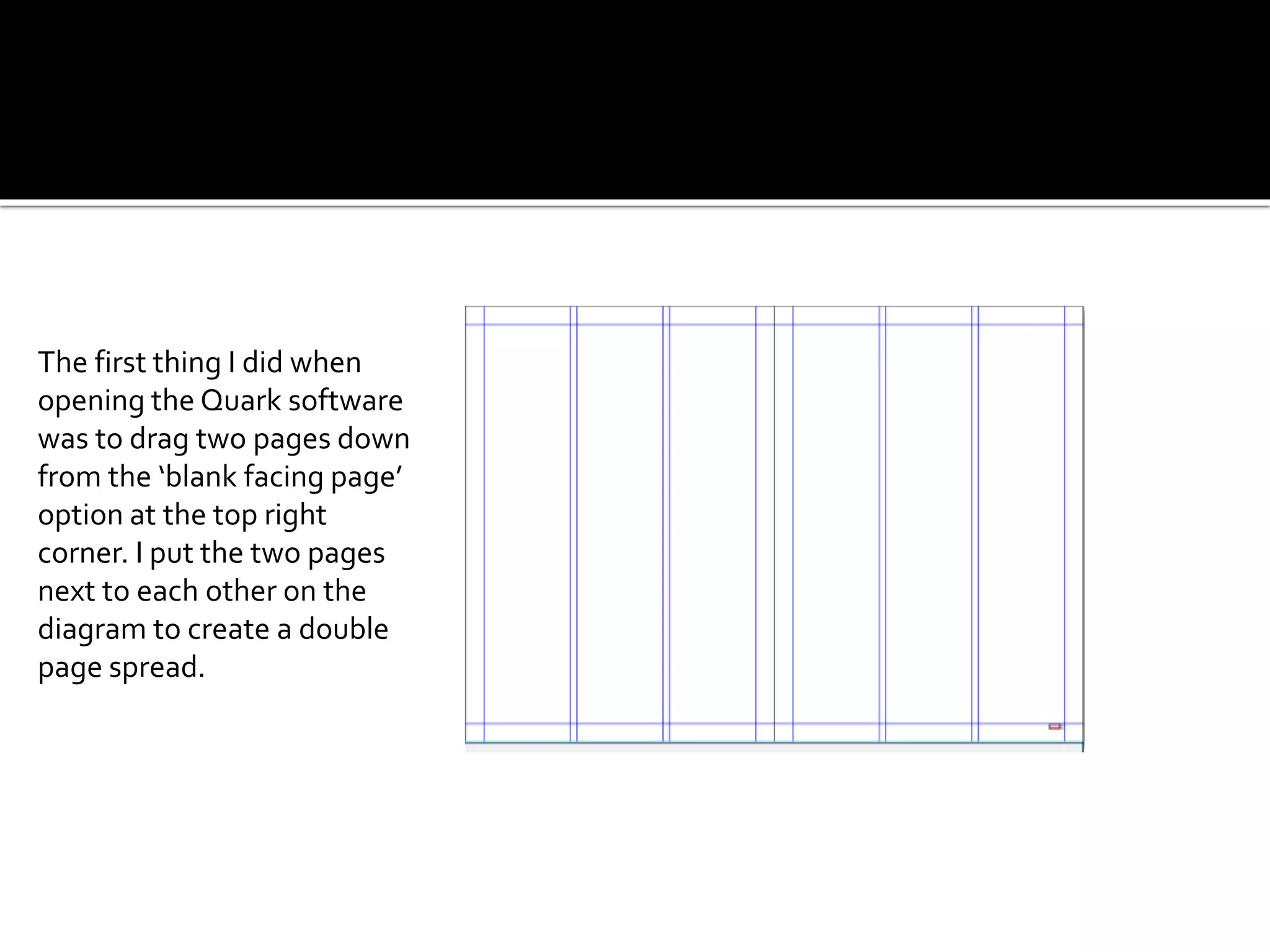 The first thing I did when
opening the Quark software
was to drag two pages down
from the ‘blank facing page’
option at the top right
corner. I put the two pages
next to each other on the
diagram to create a double
page spread.