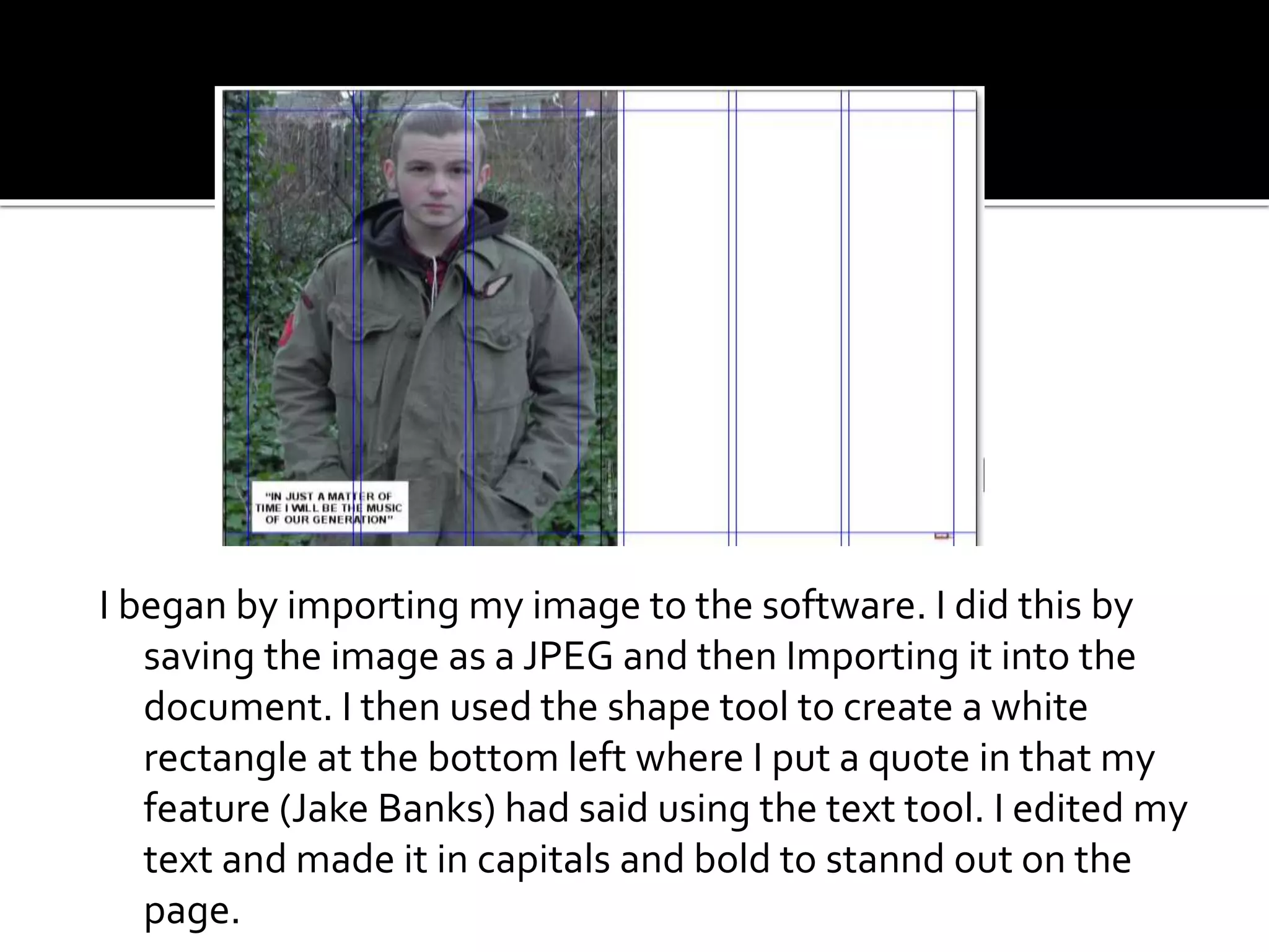 I began by importing my image to the software. I did this by
saving the image as a JPEG and then Importing it into the
document. I then used the shape tool to create a white
rectangle at the bottom left where I put a quote in that my
feature (Jake Banks) had said using the text tool. I edited my
text and made it in capitals and bold to stannd out on the
page.