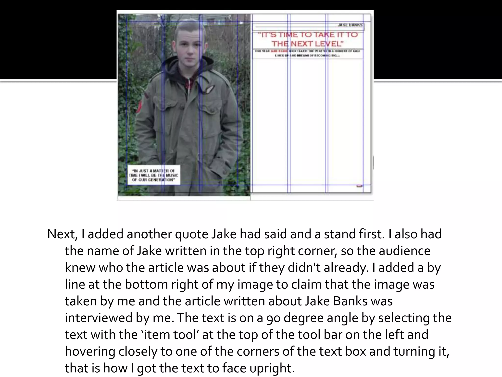 Next, I added another quote Jake had said and a stand first. I also had
the name of Jake written in the top right corner, so the audience
knew who the article was about if they didn't already. I added a by
line at the bottom right of my image to claim that the image was
taken by me and the article written about Jake Banks was
interviewed by me.The text is on a 90 degree angle by selecting the
text with the ‘item tool’ at the top of the tool bar on the left and
hovering closely to one of the corners of the text box and turning it,
that is how I got the text to face upright.