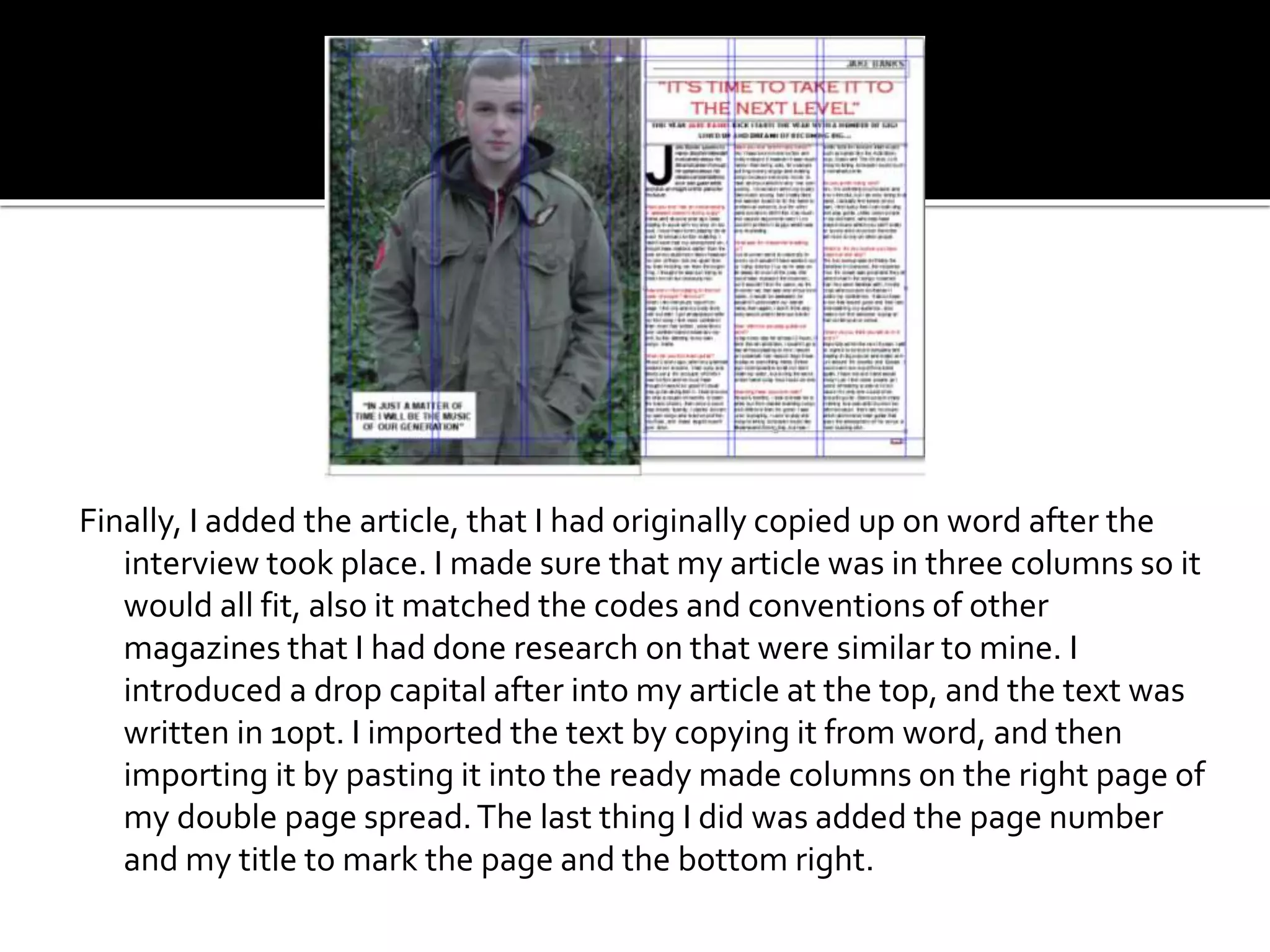Finally, I added the article, that I had originally copied up on word after the
interview took place. I made sure that my article was in three columns so it
would all fit, also it matched the codes and conventions of other
magazines that I had done research on that were similar to mine. I
introduced a drop capital after into my article at the top, and the text was
written in 10pt. I imported the text by copying it from word, and then
importing it by pasting it into the ready made columns on the right page of
my double page spread.The last thing I did was added the page number
and my title to mark the page and the bottom right.
