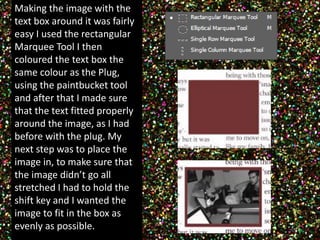 Making the image with the 
text box around it was fairly 
easy I used the rectangular 
Marquee Tool I then 
coloured the text box the 
same colour as the Plug, 
using the paintbucket tool 
and after that I made sure 
that the text fitted properly 
around the image, as I had 
before with the plug. My 
next step was to place the 
image in, to make sure that 
the image didn’t go all 
stretched I had to hold the 
shift key and I wanted the 
image to fit in the box as 
evenly as possible. 
 