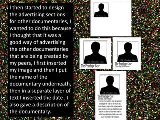 I then started to design 
the advertising sections 
for other documentaries, I 
wanted to do this because 
I thought that it was a 
good way of advertising 
the other documentaries 
that are being created by 
my peers, I first inserted 
my image and then I put 
the name of the 
documentary underneath, 
then in a separate layer of 
text I inserted the date , I 
also gave a description of 
the documentary. 
 