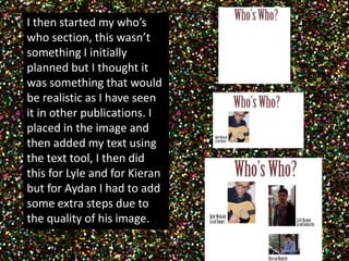 I then started my who’s 
who section, this wasn’t 
something I initially 
planned but I thought it 
was something that would 
be realistic as I have seen 
it in other publications. I 
placed in the image and 
then added my text using 
the text tool, I then did 
this for Lyle and for Kieran 
but for Aydan I had to add 
some extra steps due to 
the quality of his image. 
 