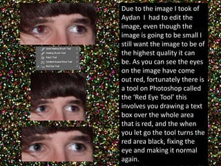 Due to the image I took of 
Aydan I had to edit the 
image, even though the 
image is going to be small I 
still want the image to be of 
the highest quality it can 
be. As you can see the eyes 
on the image have come 
out red, fortunately there is 
a tool on Photoshop called 
the ‘Red Eye Tool’ this 
involves you drawing a text 
box over the whole area 
that is red, and the when 
you let go the tool turns the 
red area black, fixing the 
eye and making it normal 
again. 
 
