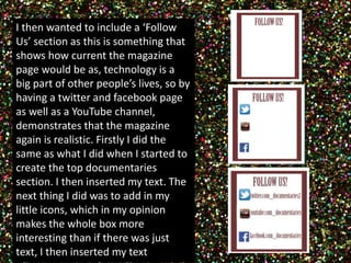 I then wanted to include a ‘Follow 
Us’ section as this is something that 
shows how current the magazine 
page would be as, technology is a 
big part of other people’s lives, so by 
having a twitter and facebook page 
as well as a YouTube channel, 
demonstrates that the magazine 
again is realistic. Firstly I did the 
same as what I did when I started to 
create the top documentaries 
section. I then inserted my text. The 
next thing I did was to add in my 
little icons, which in my opinion 
makes the whole box more 
interesting than if there was just 
text, I then inserted my text 
 