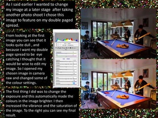 As I said earlier I wanted to change 
my image at a later stage after taking 
another photo shoot I chose this 
image to feature on my double paged 
spread. 
From looking at the first 
image you can see that it 
looks quite dull , and 
because I want my double 
page spread to be eye 
catching I thought that it 
would be wise to edit my 
image. So I opened my 
chosen image in camera 
raw and changed some of 
the colour settings. 
The first thing I did was to change the 
exposure and this automatically made the 
colours in the image brighter. I then 
increased the vibrance and the saturation of 
the image. To the right you can see my final 
result. 
 