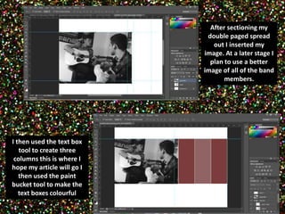 After sectioning my 
double paged spread 
out I inserted my 
image. At a later stage I 
plan to use a better 
image of all of the band 
members. 
I then used the text box 
tool to create three 
columns this is where I 
hope my article will go I 
then used the paint 
bucket tool to make the 
text boxes colourful 
 