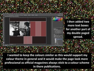 I then added two 
more text boxes 
for another part of 
my double paged 
spread. 
II wanted to keep the colours similar as this would support my 
colour theme in general and it would make the page look more 
professional as official magazines always stick to a colour scheme 
in there publications. 
 
