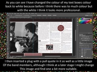 As you can see I have changed the colour of my text boxes colour 
back to white because before I think there was to much colour but 
with the white I think it looks more professional. 
I then inserted a plug with a pull quote in it as well as a little image 
Of the band members, although I think at a later stage I might change 
This image and find one a bit more suitable. 
 