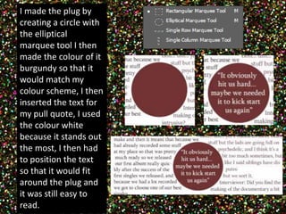 I made the plug by 
creating a circle with 
the elliptical 
marquee tool I then 
made the colour of it 
burgundy so that it 
would match my 
colour scheme, I then 
inserted the text for 
my pull quote, I used 
the colour white 
because it stands out 
the most, I then had 
to position the text 
so that it would fit 
around the plug and 
it was still easy to 
read. 
 