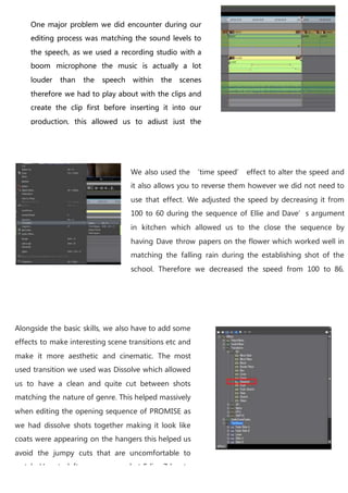 We also used the ‘time speed’ effect to alter the speed and
it also allows you to reverse them however we did not need to
use that effect. We adjusted the speed by decreasing it from
100 to 60 during the sequence of Ellie and Dave’s argument
in kitchen which allowed us to the close the sequence by
having Dave throw papers on the flower which worked well in
matching the falling rain during the establishing shot of the
school. Therefore we decreased the speed from 100 to 86,
which reduced the speed of the dolly shot of the school as we
had problems using the dolly which resulted in a very slight
pan ultimately reducing the effectiveness of the establishing
shot.
Alongside the basic skills, we also have to add some
effects to make interesting scene transitions etc and
make it more aesthetic and cinematic. The most
used transition we used was Dissolve which allowed
us to have a clean and quite cut between shots
matching the nature of genre. This helped massively
when editing the opening sequence of PROMISE as
we had dissolve shots together making it look like
coats were appearing on the hangers this helped us
avoid the jumpy cuts that are uncomfortable to
watch. Here to left you can see what Edius 7 has to
offer In terms of transitions, during dynamic
One major problem we did encounter during our
editing process was matching the sound levels to
the speech, as we used a recording studio with a
boom microphone the music is actually a lot
louder than the speech within the scenes
therefore we had to play about with the clips and
create the clip first before inserting it into our
production, this allowed us to adjust just the
sound levels the diegetic sound separately from
the non diegetic sound we adjusted the bass and
the temp to avoid the crackly effect that can occur
if you increase the audio.
 