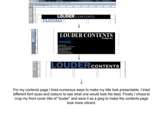For my contents page I tired numerous ways to make my title look presentable. I tried
different font sizes and colours to see what one would look the best. Finally I chose to
 crop my front cover title of “louder” and save it as a jpeg to make the contents page
                                    look more vibrant.
 
