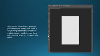 I didn’t think that doing my advert on
publisher looked professional which is
why I changed to Photoshop as it can
make the advert look better and there
are a lot more resources to make it look
good.
 