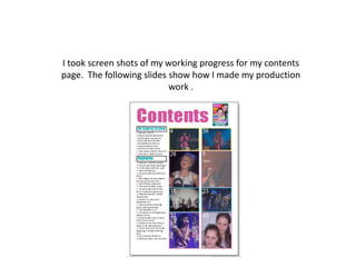 I took screen shots of my working progress for my contents
page. The following slides show how I made my production
                           work .
 