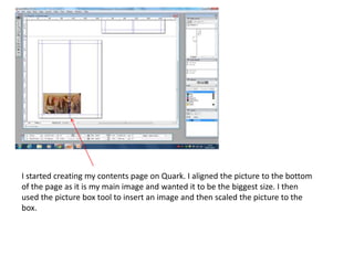 I started creating my contents page on Quark. I aligned the picture to the bottom 
of the page as it is my main image and wanted it to be the biggest size. I then 
used the picture box tool to insert an image and then scaled the picture to the 
box. 
 