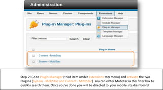 Step 2: Go to Plugin Manager (third item under Extensions top menu) and activate the two Plugins (System - MobStac and Content - MobStac). You can enter MobStac in the filter box to quickly search them. Once you’re done you will be directed to your mobile site dashboard  