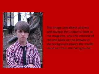 This image uses direct address
and attracts the reader to look at
the magazine, also the contrast of
red and black on the browns in
the background makes the model
stand out from the background.
 