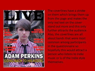 The coverlines have a stroke
on them which brings them up
from the page and makes the
only red text on the cover
stand out more and this only
further attracts the audience.
Also, the coverlines are all
about bands that were most
common among participants
in the questionnaire so
hopefully this would attract a
person who listens to Indie
music or is of the Indie style
themselves.
 