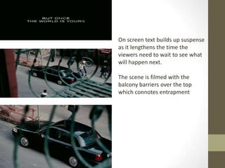 On screen text builds up suspense
as it lengthens the time the
viewers need to wait to see what
will happen next.

The scene is filmed with the
balcony barriers over the top
which connotes entrapment
 