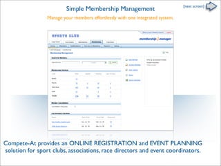 [next screen]
                          Simple Membership Management
                 Manage your members effortlessly with one integrated system.


                   Sports Club




Compete-At provides an ONLINE REGISTRATION and EVENT PLANNING
solution for sport clubs, associations, race directors and event coordinators.
 