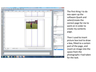The first thing I to do
was open up the
software Quark and
select/create the
correct page for me to
work on in order to
create my contents
page.
Then I used to insert
picture box tool to draw
a box, fitted to a certain
part of the page, and
insert an image into the
space from the
photographs I had taken
for the task.
 